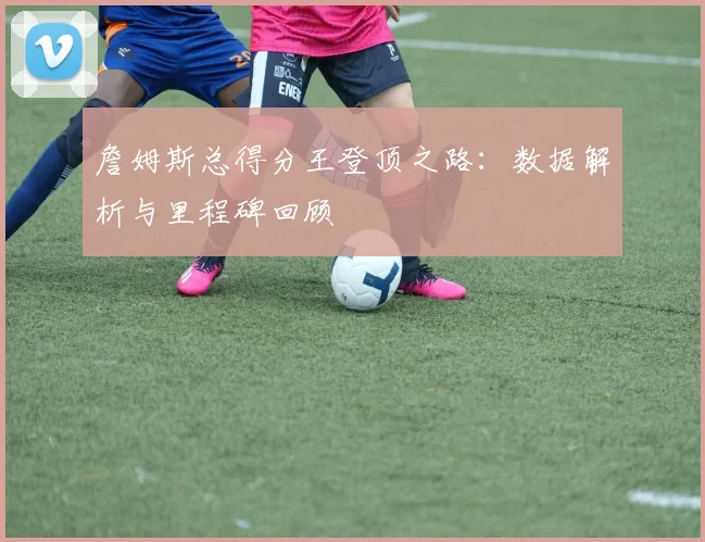 詹姆斯总得分王登顶之路：数据解析与里程碑回顾