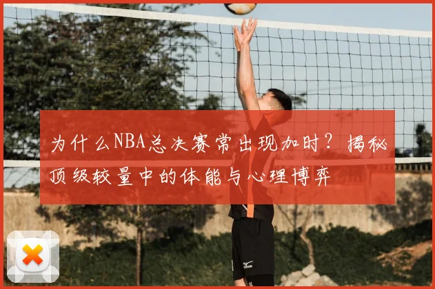 为什么NBA总决赛常出现加时?揭秘顶级较量中的体能与心理博弈