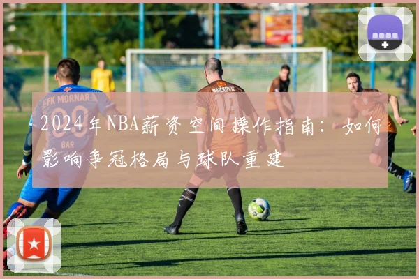 2024年NBA薪资空间操作指南：如何影响争冠格局与球队重建