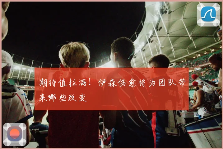 期待值拉满!伊森伤愈将为团队带来哪些改变