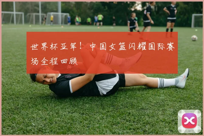 世界杯亚军!中国女篮闪耀国际赛场全程回顾