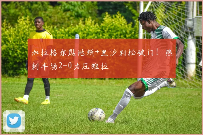 加拉格尔贴地斩+里沙利松破门！热刺半场2-0力压维拉