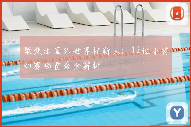 聚焦法国队世界杯新人：12位小将的赛场首秀全解析