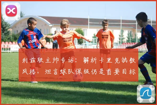 利兹联主帅专访：解析卡里克执教风格，坦言球队保级仍是首要目标