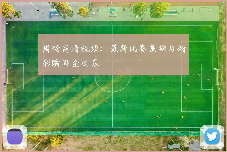 周琦高清视频：最新比赛集锦与精彩瞬间全收录