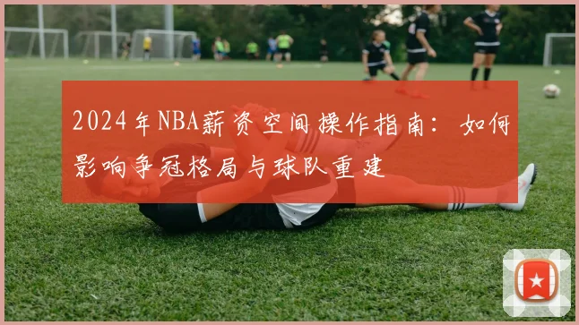 2024年NBA薪资空间操作指南:如何影响争冠格局与球队重建