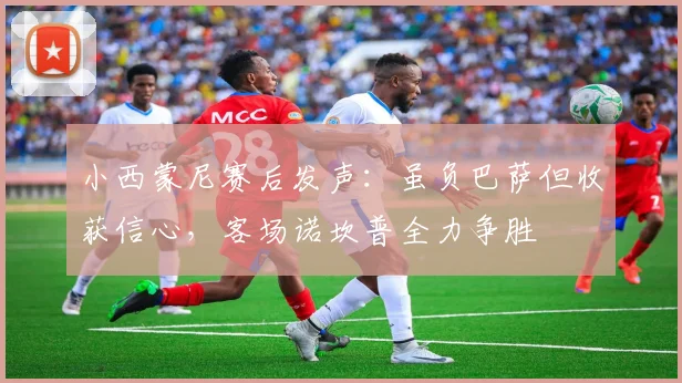 小西蒙尼赛后发声：虽负巴萨但收获信心，客场诺坎普全力争胜