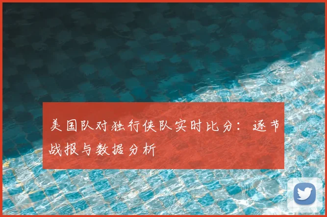 美国队对独行侠队实时比分：逐节战报与数据分析