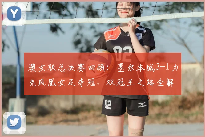 澳女联总决赛回顾：墨尔本城3-1力克凤凰女足夺冠，双冠王之路全解析