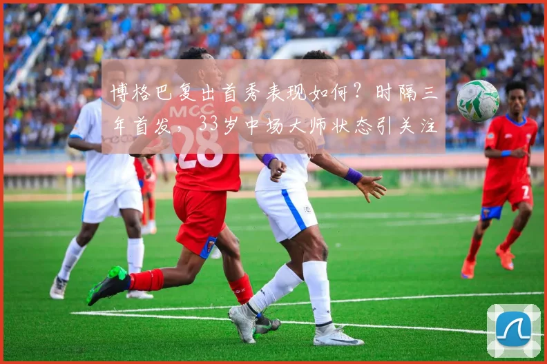 博格巴复出首秀表现如何？时隔三年首发，33岁中场大师状态引关注