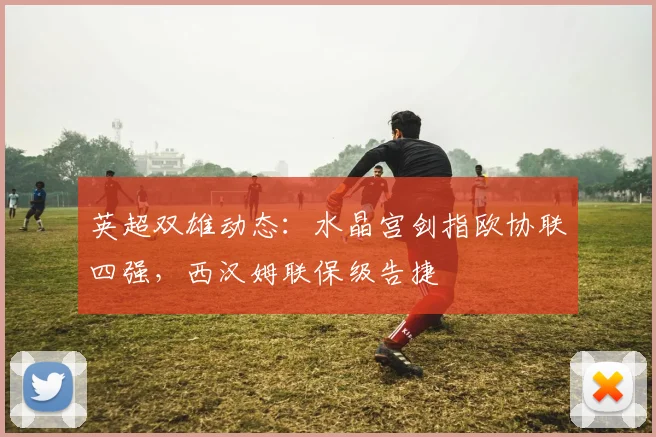 英超双雄动态：水晶宫剑指欧协联四强，西汉姆联保级告捷