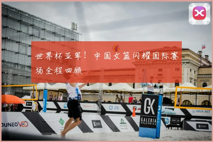 世界杯亚军！中国女篮闪耀国际赛场全程回顾