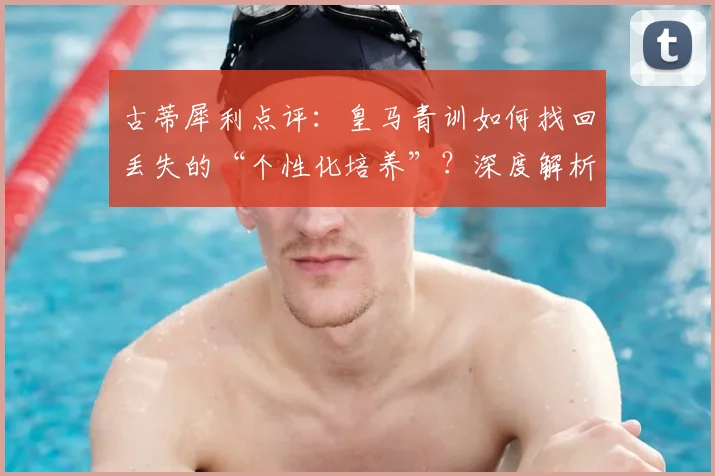 古蒂犀利点评:皇马青训如何找回丢失的“个性化培养”?深度解析现代足球青训困局