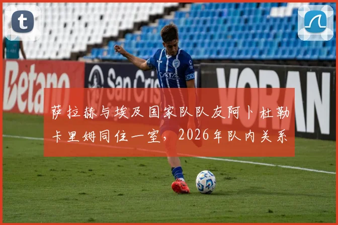 萨拉赫与埃及国家队队友阿卜杜勒卡里姆同住一室，2026年队内关系亲密细节曝光