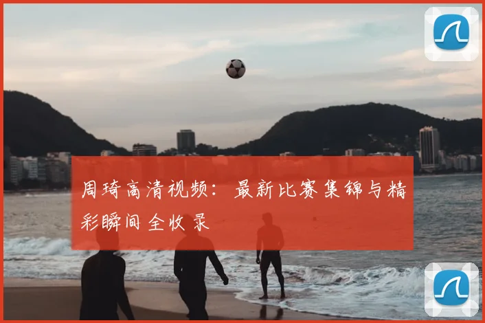 周琦高清视频：最新比赛集锦与精彩瞬间全收录