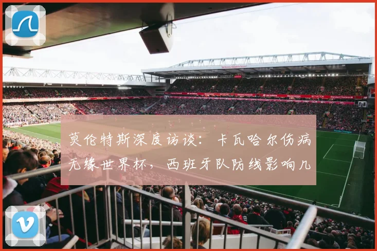 莫伦特斯深度访谈:卡瓦哈尔伤病无缘世界杯,西班牙队防线影响几何?姆巴佩实力不容低估的未来展望