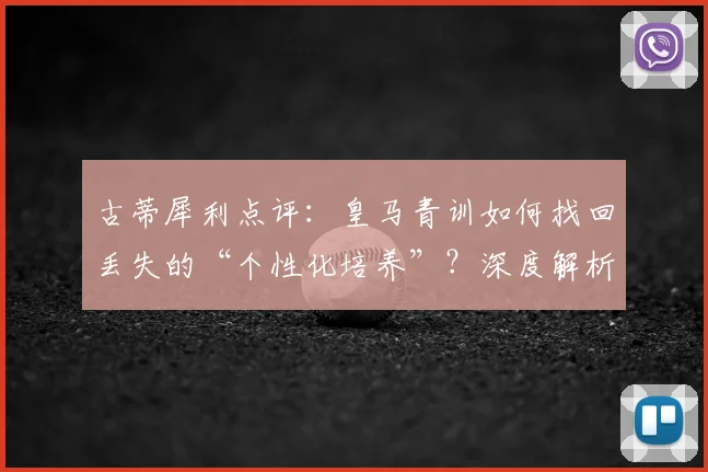 古蒂犀利点评：皇马青训如何找回丢失的“个性化培养”？深度解析现代足球青训困局